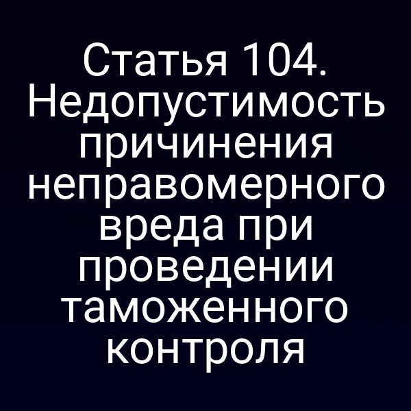 Статья 104. Недопустимость причинения неправомерного вреда при проведении таможенного контроля