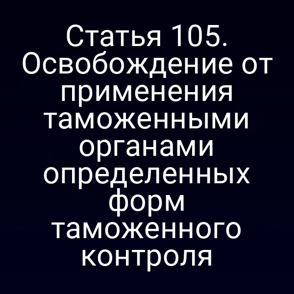 Статья 105. Освобождение от применения таможенными органами определенных форм таможенного контроля