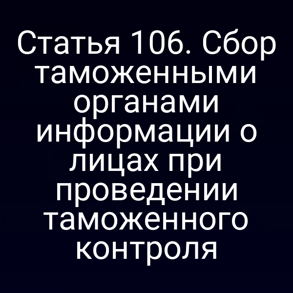 Статья 106. Сбор таможенными органами информации о лицах при проведении таможенного контроля