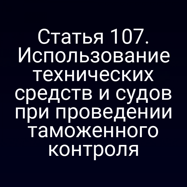 Статья 107. Использование технических средств и судов при проведении таможенного контроля