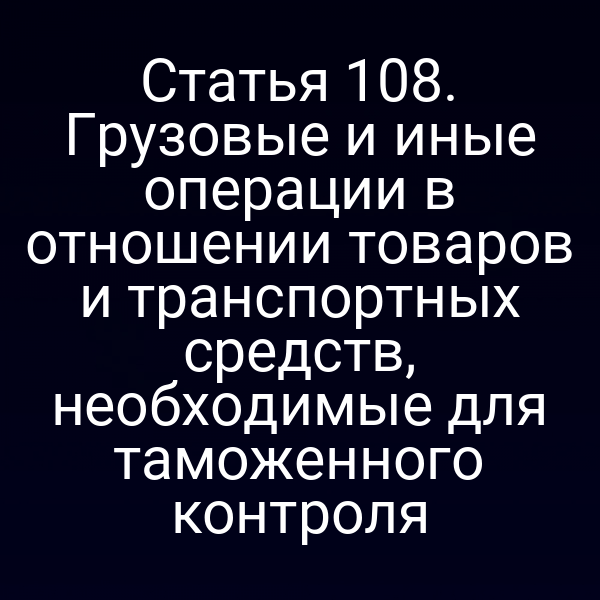 Статья 108. Грузовые и иные операции в отношении товаров и транспортных средств, необходимые для таможенного контроля