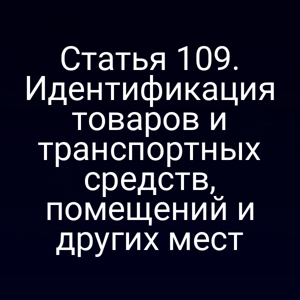 Статья 109. Идентификация товаров и транспортных средств, помещений и других мест