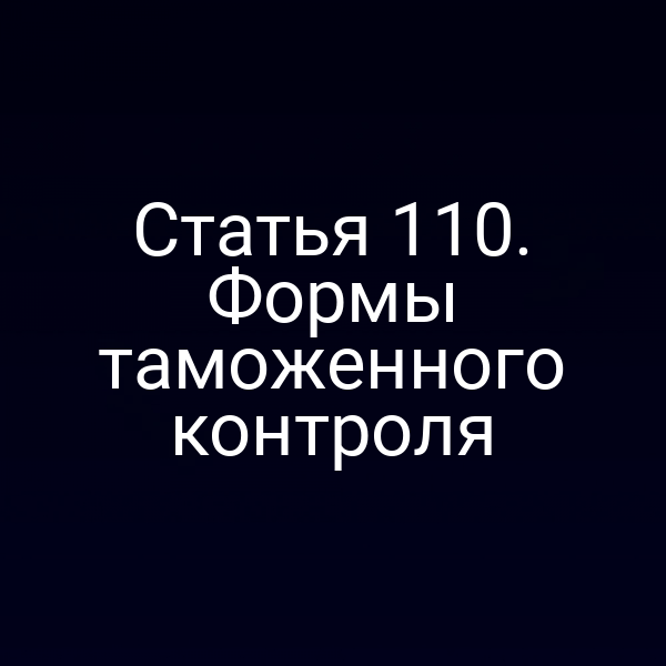 Статья 110. Формы таможенного контроля