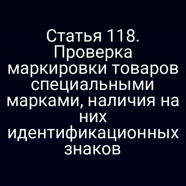 Статья 118. Проверка маркировки товаров специальными марками, наличия на них идентификационных знаков