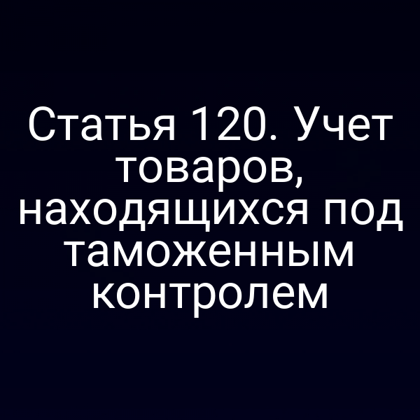 Статья 120. Учет товаров, находящихся под таможенным контролем