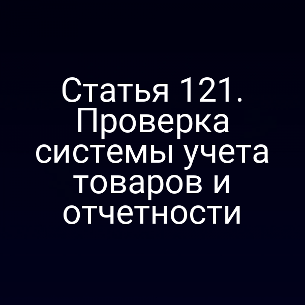 Статья 121. Проверка системы учета товаров и отчетности