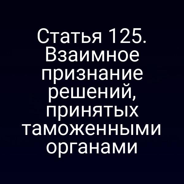 Статья 125. Взаимное признание решений, принятых таможенными органами