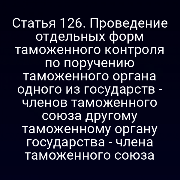 Статья 126. Проведение отдельных форм таможенного контроля по поручению таможенного органа одного из государств - членов таможенного союза другому таможенному органу государства - члена таможенного союза