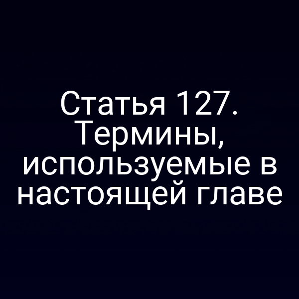 Статья 127. Термины, используемые в настоящей главе