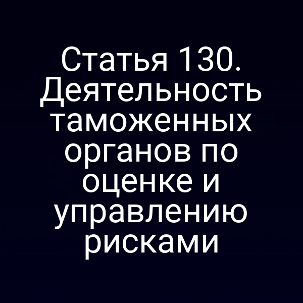 Статья 130. Деятельность таможенных органов по оценке и управлению рисками