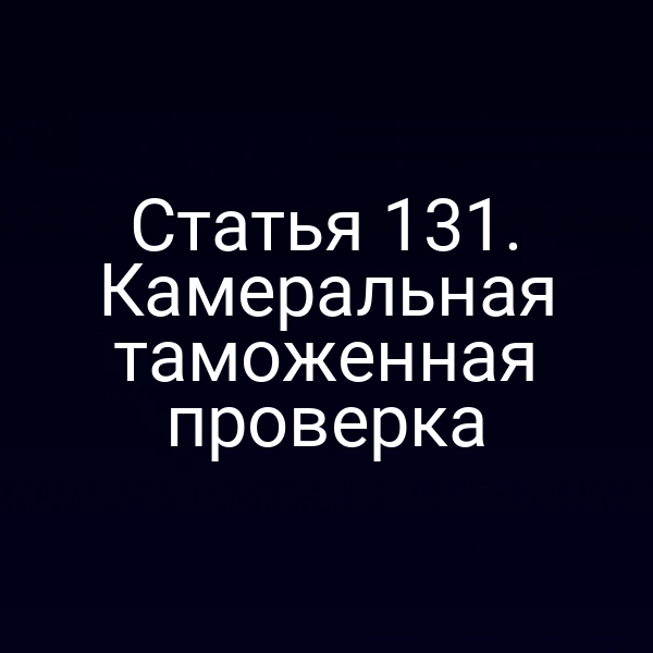 Статья 131. Камеральная таможенная проверка