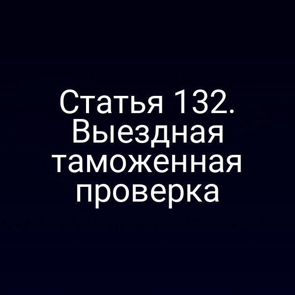 Статья 132. Выездная таможенная проверка