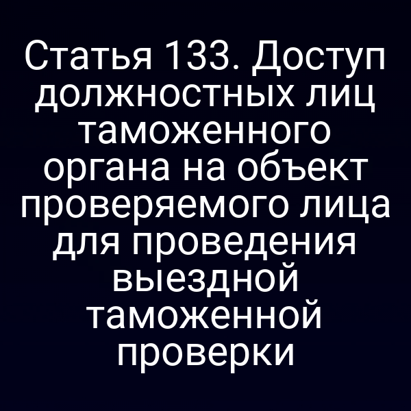 Статья 133. Доступ должностных лиц таможенного органа на объект проверяемого лица для проведения выездной таможенной проверки