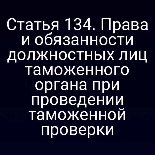 Статья 134. Права и обязанности должностных лиц таможенного органа при проведении таможенной проверки