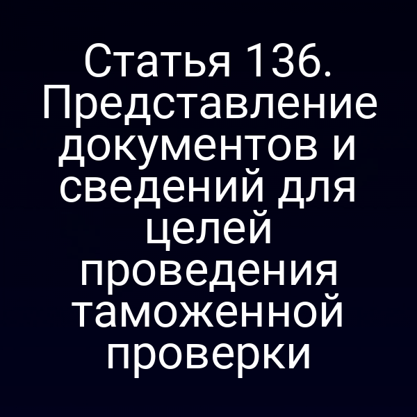 Статья 136. Представление документов и сведений для целей проведения таможенной проверки