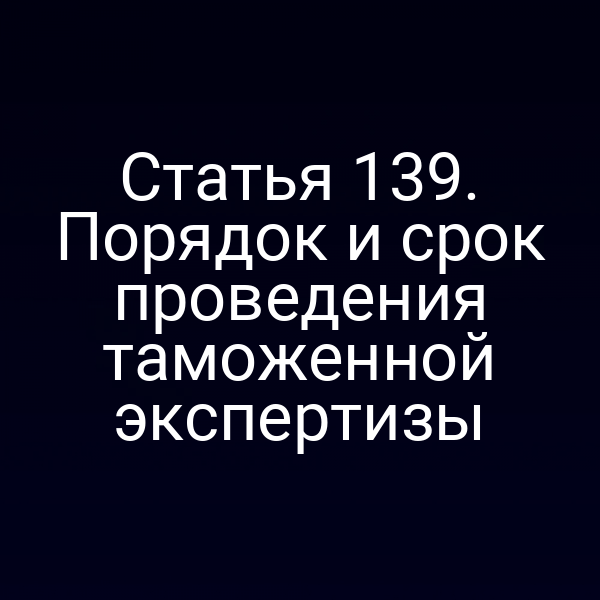 Статья 139. Порядок и срок проведения таможенной экспертизы