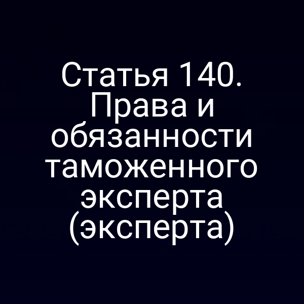 Статья 140. Права и обязанности таможенного эксперта (эксперта)