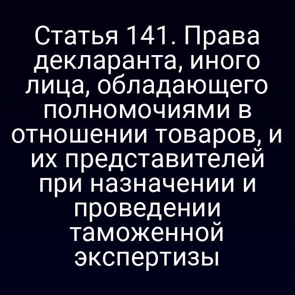 Статья 141. Права декларанта, иного лица, обладающего полномочиями в отношении товаров, и их представителей при назначении и проведении таможенной экспертизы