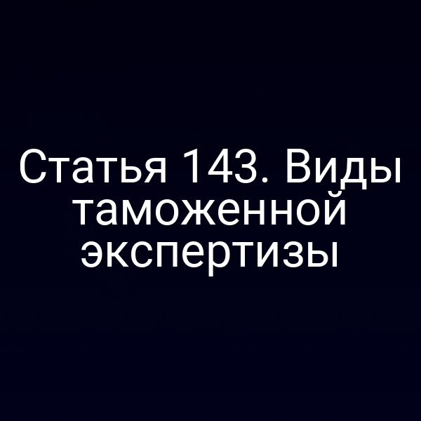 Статья 143. Виды таможенной экспертизы