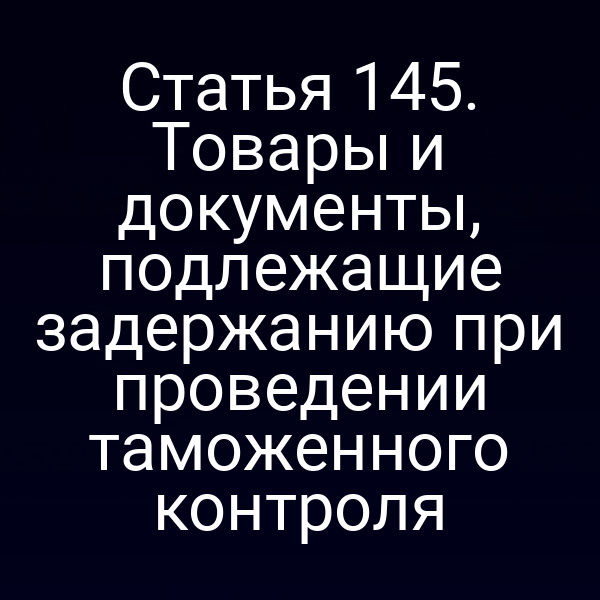 Статья 145. Товары и документы, подлежащие задержанию при проведении таможенного контроля