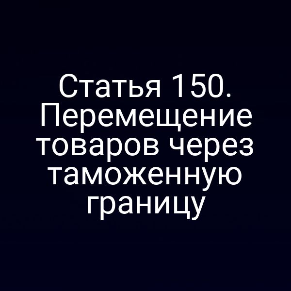 Статья 150. Перемещение товаров через таможенную границу