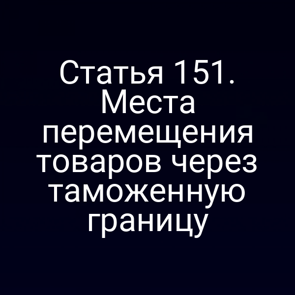Статья 151. Места перемещения товаров через таможенную границу