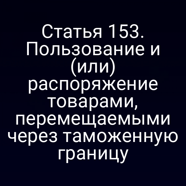 Статья 153. Пользование и (или) распоряжение товарами, перемещаемыми через таможенную границу