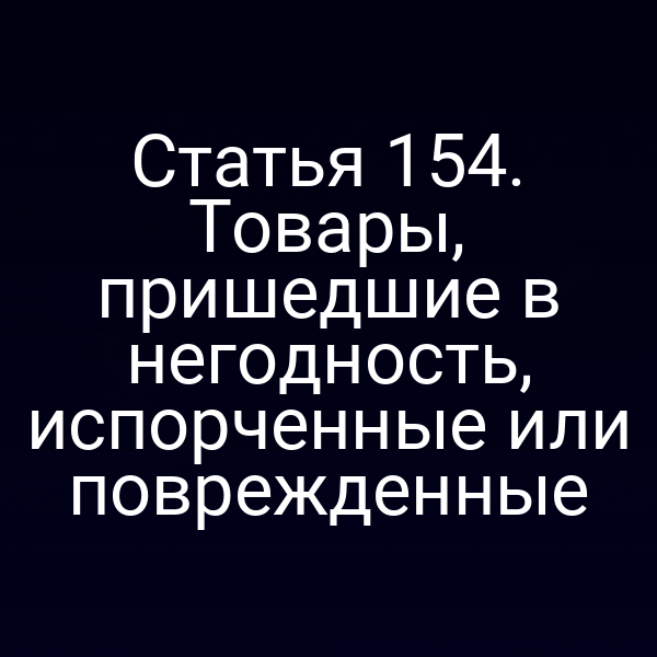 Статья 154. Товары, пришедшие в негодность, испорченные или поврежденные