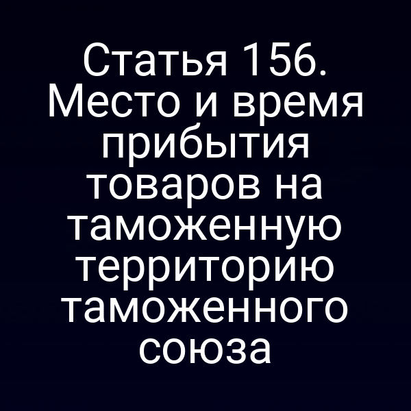 Статья 156. Место и время прибытия товаров на таможенную территорию таможенного союза