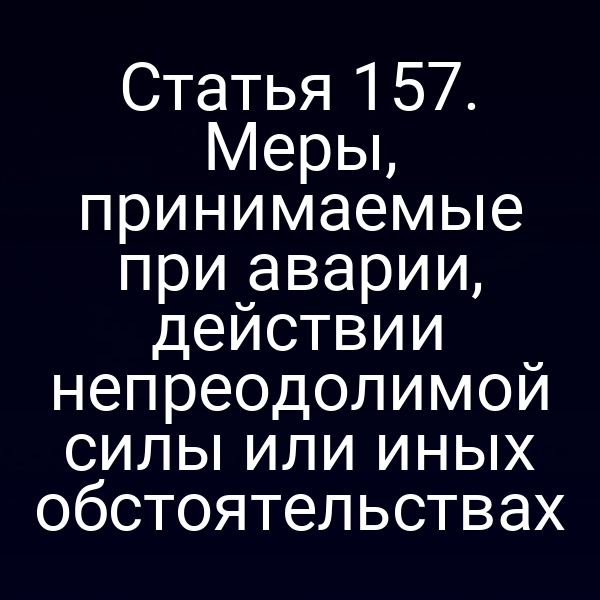 Статья 157. Меры, принимаемые при аварии, действии непреодолимой силы или иных обстоятельствах