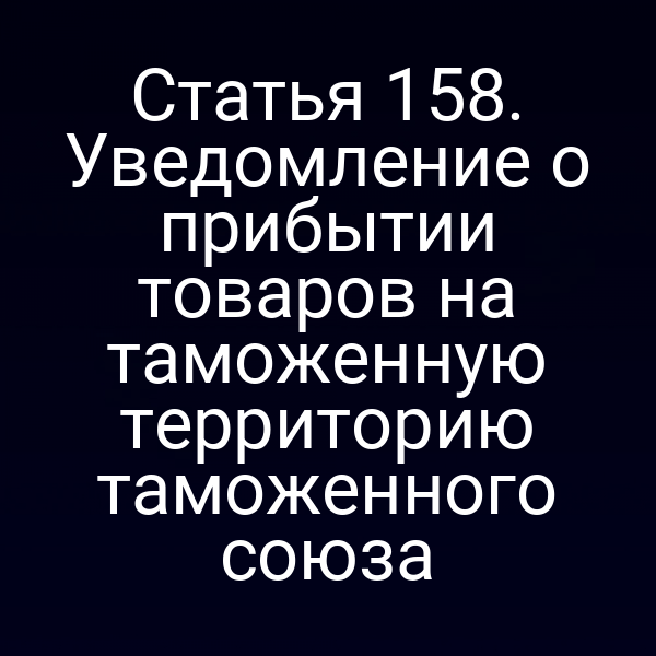 Статья 158. Уведомление о прибытии товаров на таможенную территорию таможенного союза