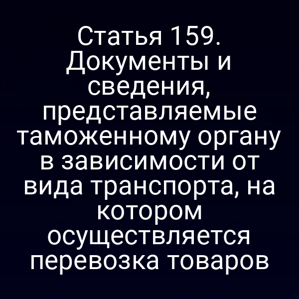 Статья 159. Документы и сведения, представляемые таможенному органу в зависимости от вида транспорта, на котором осуществляется перевозка товаров