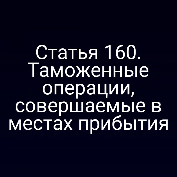 Статья 160. Таможенные операции, совершаемые в местах прибытия