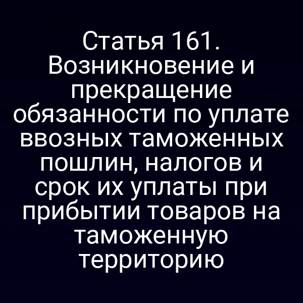 Статья 161. Возникновение и прекращение обязанности по уплате ввозных таможенных пошлин, налогов и срок их уплаты при прибытии товаров на таможенную территорию
