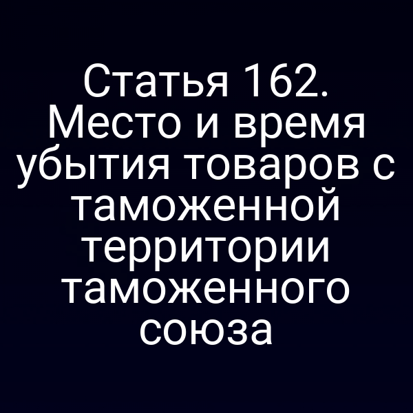 Статья 162. Место и время убытия товаров с таможенной территории таможенного союза