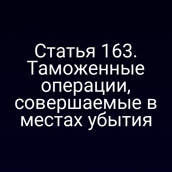 Статья 163. Таможенные операции, совершаемые в местах убытия