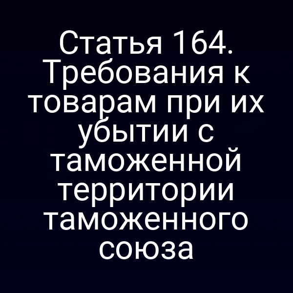 Статья 164. Требования к товарам при их убытии с таможенной территории таможенного союза