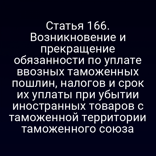 Статья 166. Возникновение и прекращение обязанности по уплате ввозных таможенных пошлин, налогов и срок их уплаты при убытии иностранных товаров с таможенной территории таможенного союза