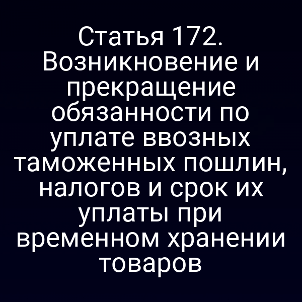 Статья 172. Возникновение и прекращение обязанности по уплате ввозных таможенных пошлин, налогов и срок их уплаты при временном хранении товаров