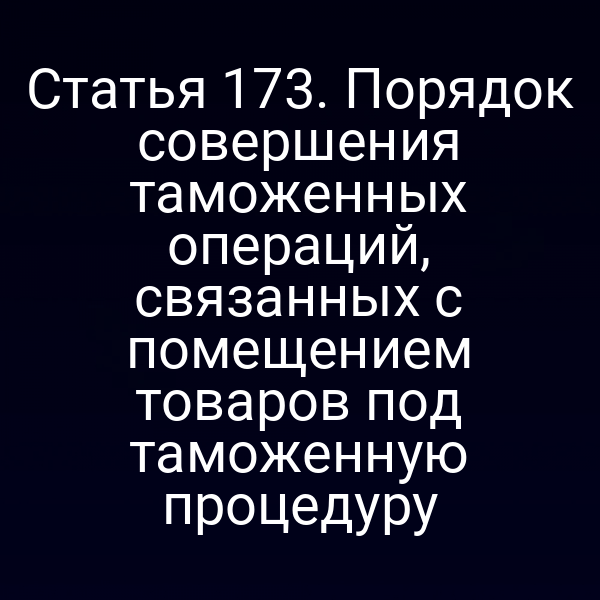 Статья 173. Порядок совершения таможенных операций, связанных с помещением товаров под таможенную процедуру