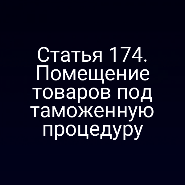 Статья 174. Помещение товаров под таможенную процедуру