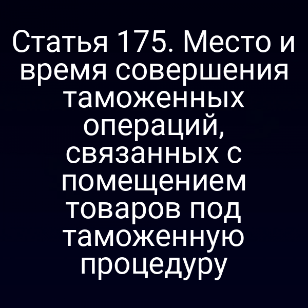 Статья 175. Место и время совершения таможенных операций, связанных с помещением товаров под таможенную процедуру
