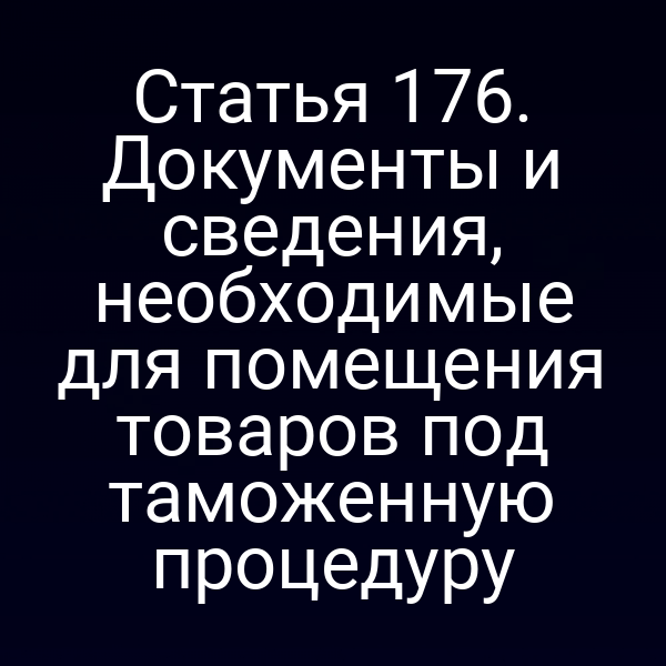 Статья 176. Документы и сведения, необходимые для помещения товаров под таможенную процедуру