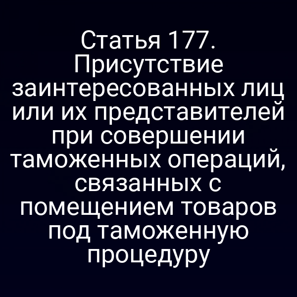 Статья 177. Присутствие заинтересованных лиц или их представителей при совершении таможенных операций, связанных с помещением товаров под таможенную процедуру