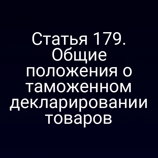 Статья 179. Общие положения о таможенном декларировании товаров