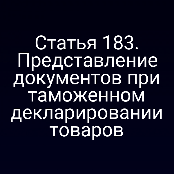 Статья 183. Представление документов при таможенном декларировании товаров