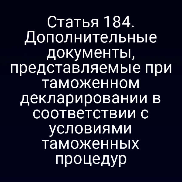 Статья 184. Дополнительные документы, представляемые при таможенном декларировании в соответствии с условиями таможенных процедур