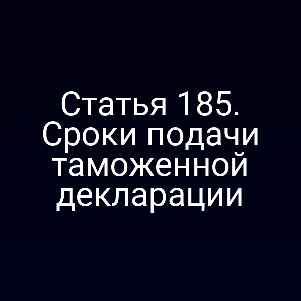 Статья 185. Сроки подачи таможенной декларации