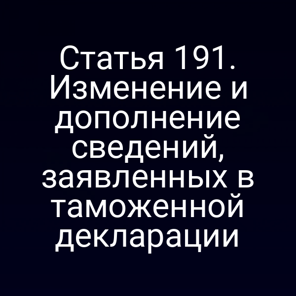 Статья 191. Изменение и дополнение сведений, заявленных в таможенной декларации