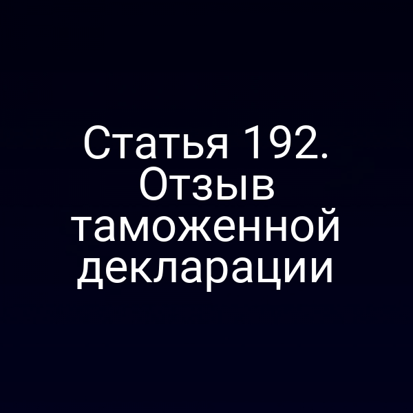Статья 192. Отзыв таможенной декларации